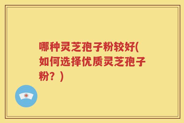 哪种灵芝孢子粉较好(如何选择优质灵芝孢子粉？)