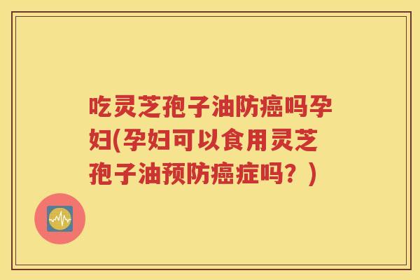 吃灵芝孢子油防癌吗孕妇(孕妇可以食用灵芝孢子油预防癌症吗？)