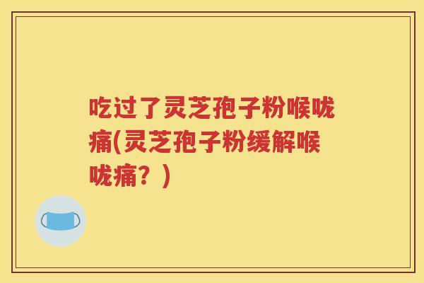 吃过了灵芝孢子粉喉咙痛(灵芝孢子粉缓解喉咙痛？)