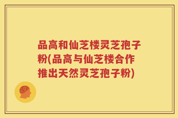 品高和仙芝楼灵芝孢子粉(品高与仙芝楼合作推出天然灵芝孢子粉)