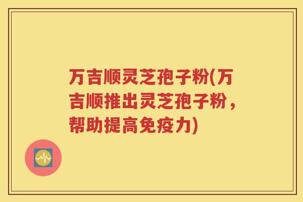 万吉顺灵芝孢子粉(万吉顺推出灵芝孢子粉，帮助提高免疫力)