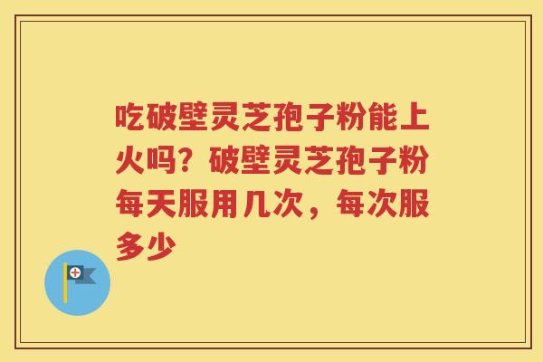 吃破壁灵芝孢子粉能上火吗？破壁灵芝孢子粉每天服用几次，每次服多少