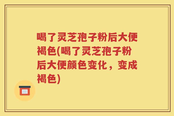 喝了灵芝孢子粉后大便褐色(喝了灵芝孢子粉后大便颜色变化，变成褐色)