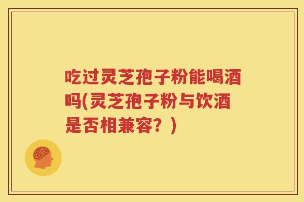 吃过灵芝孢子粉能喝酒吗(灵芝孢子粉与饮酒是否相兼容？)