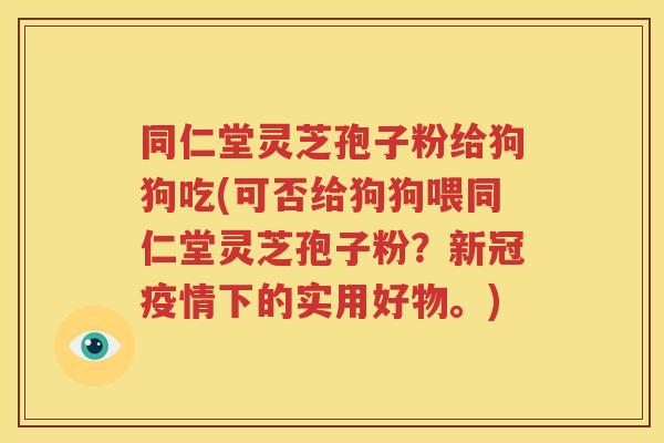 同仁堂灵芝孢子粉给狗狗吃(可否给狗狗喂同仁堂灵芝孢子粉？新冠疫情下的实用好物。)