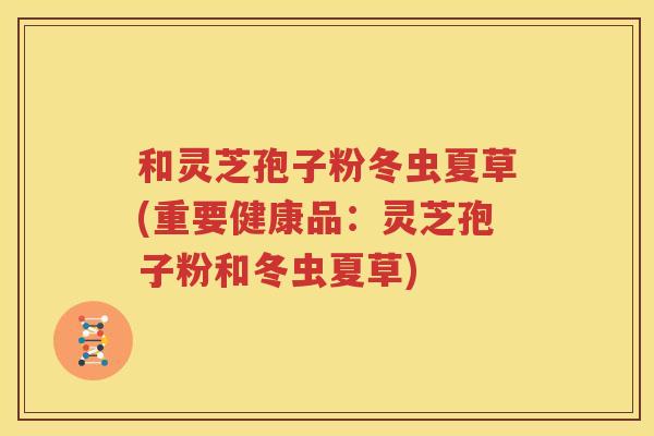 和灵芝孢子粉冬虫夏草(重要健康品：灵芝孢子粉和冬虫夏草)