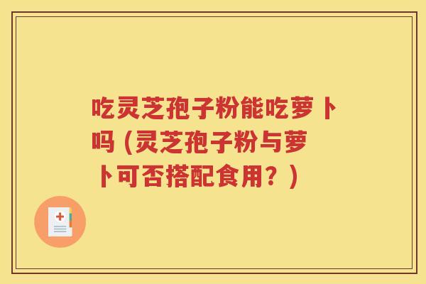 吃灵芝孢子粉能吃萝卜吗 (灵芝孢子粉与萝卜可否搭配食用？)