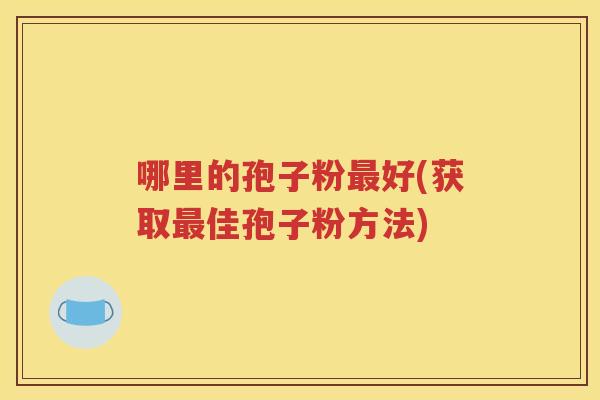 哪里的孢子粉最好(获取最佳孢子粉方法)