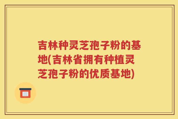 吉林种灵芝孢子粉的基地(吉林省拥有种植灵芝孢子粉的优质基地)