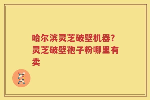 哈尔滨灵芝破壁机器？灵芝破壁孢子粉哪里有卖