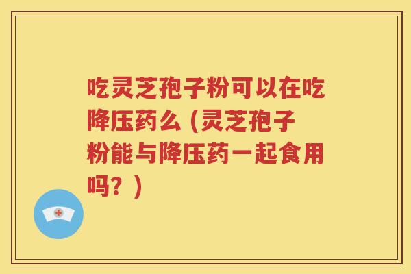 吃灵芝孢子粉可以在吃降压药么 (灵芝孢子粉能与降压药一起食用吗？)