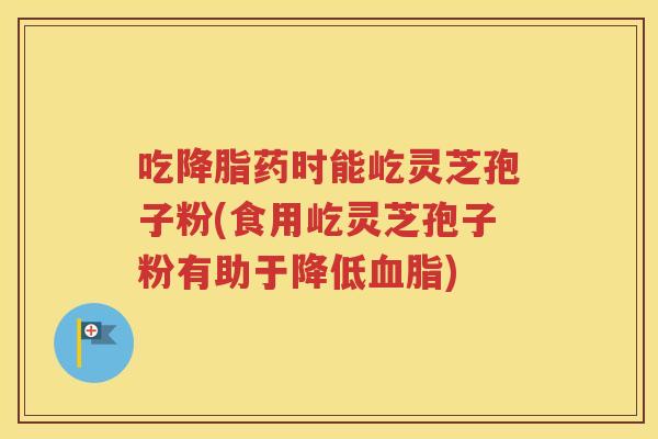 吃降脂药时能屹灵芝孢子粉(食用屹灵芝孢子粉有助于降低血脂)