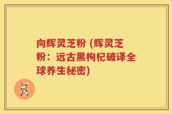 向辉灵芝粉 (辉灵芝粉：远古黑枸杞破译全球养生秘密)