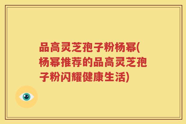 品高灵芝孢子粉杨幂(杨幂推荐的品高灵芝孢子粉闪耀健康生活)