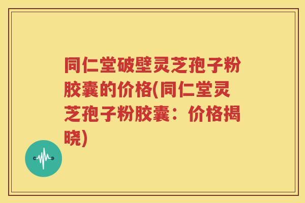 同仁堂破壁灵芝孢子粉胶囊的价格(同仁堂灵芝孢子粉胶囊：价格揭晓)