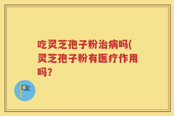 吃灵芝孢子粉治病吗(灵芝孢子粉有医疗作用吗？