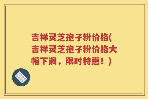 吉祥灵芝孢子粉价格(吉祥灵芝孢子粉价格大幅下调，限时特惠！)