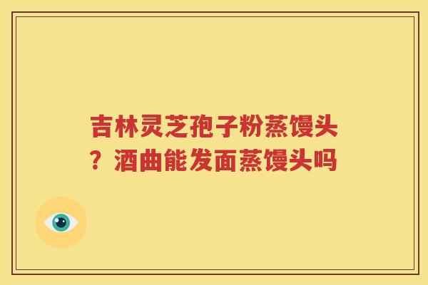 吉林灵芝孢子粉蒸馒头？酒曲能发面蒸馒头吗