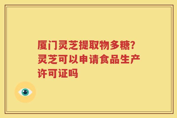 厦门灵芝提取物多糖？灵芝可以申请食品生产许可证吗