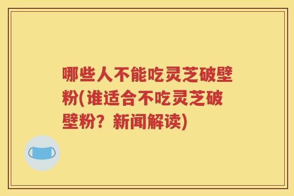 哪些人不能吃灵芝破壁粉(谁适合不吃灵芝破壁粉？新闻解读)