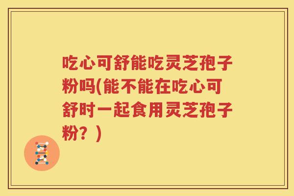 吃心可舒能吃灵芝孢子粉吗(能不能在吃心可舒时一起食用灵芝孢子粉？)