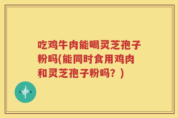 吃鸡牛肉能喝灵芝孢子粉吗(能同时食用鸡肉和灵芝孢子粉吗？)