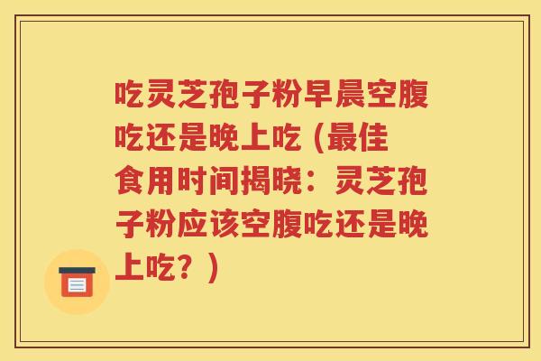 吃灵芝孢子粉早晨空腹吃还是晚上吃 (最佳食用时间揭晓：灵芝孢子粉应该空腹吃还是晚上吃？)