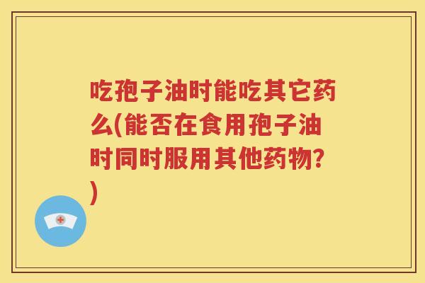 吃孢子油时能吃其它药么(能否在食用孢子油时同时服用其他药物？)