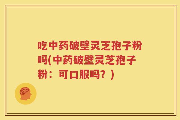 吃中药破壁灵芝孢子粉吗(中药破壁灵芝孢子粉：可口服吗？)