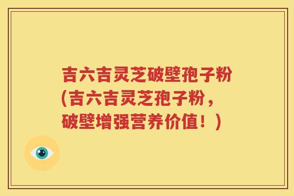 吉六吉灵芝破壁孢子粉(吉六吉灵芝孢子粉，破壁增强营养价值！)