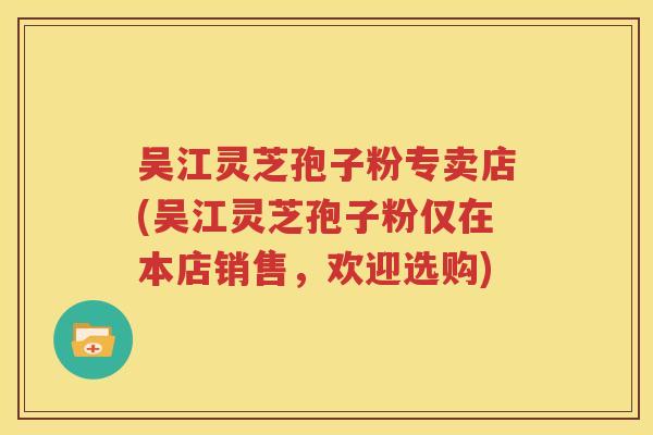 吴江灵芝孢子粉专卖店(吴江灵芝孢子粉仅在本店销售，欢迎选购)