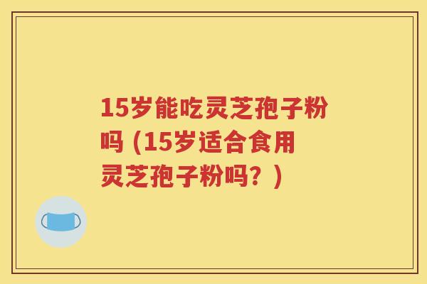 15岁能吃灵芝孢子粉吗 (15岁适合食用灵芝孢子粉吗？)