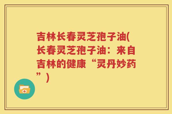 吉林长春灵芝孢子油(长春灵芝孢子油：来自吉林的健康“灵丹妙药”)