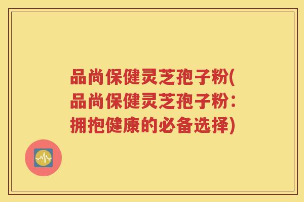 品尚保健灵芝孢子粉(品尚保健灵芝孢子粉：拥抱健康的必备选择)