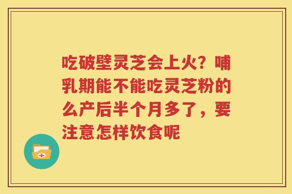 吃破壁灵芝会上火？哺乳期能不能吃灵芝粉的么产后半个月多了，要注意怎样饮食呢