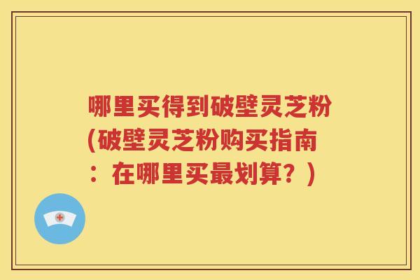 哪里买得到破壁灵芝粉(破壁灵芝粉购买指南：在哪里买最划算？)
