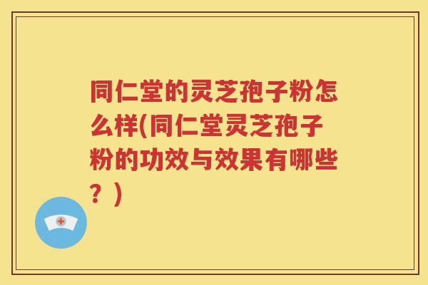 同仁堂的灵芝孢子粉怎么样(同仁堂灵芝孢子粉的功效与效果有哪些？)