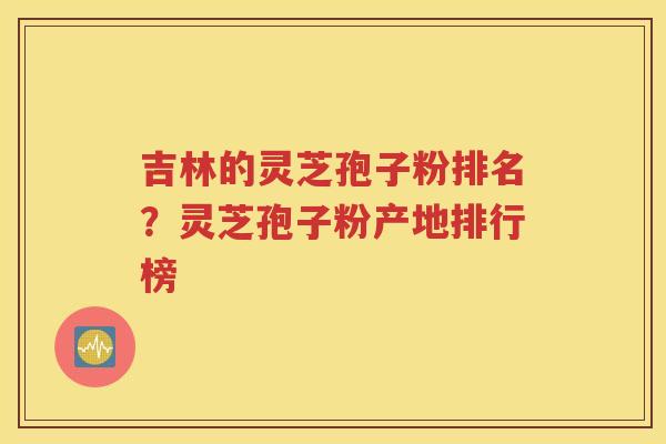 吉林的灵芝孢子粉排名？灵芝孢子粉产地排行榜