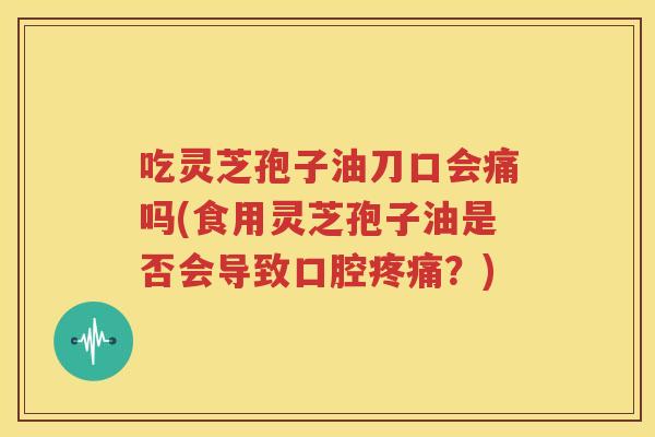 吃灵芝孢子油刀口会痛吗(食用灵芝孢子油是否会导致口腔疼痛？)