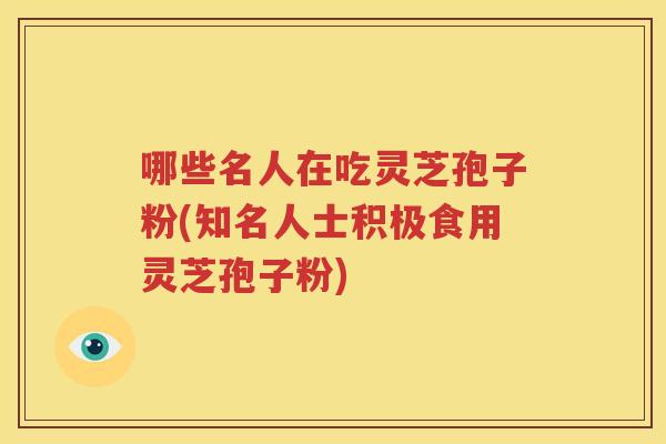 哪些名人在吃灵芝孢子粉(知名人士积极食用灵芝孢子粉)