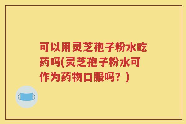 可以用灵芝孢子粉水吃药吗(灵芝孢子粉水可作为药物口服吗？)