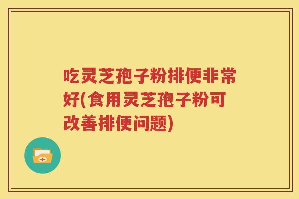 吃灵芝孢子粉排便非常好(食用灵芝孢子粉可改善排便问题)