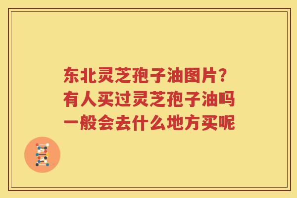 东北灵芝孢子油图片？有人买过灵芝孢子油吗一般会去什么地方买呢