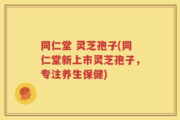 同仁堂 灵芝孢子(同仁堂新上市灵芝孢子，专注养生保健)