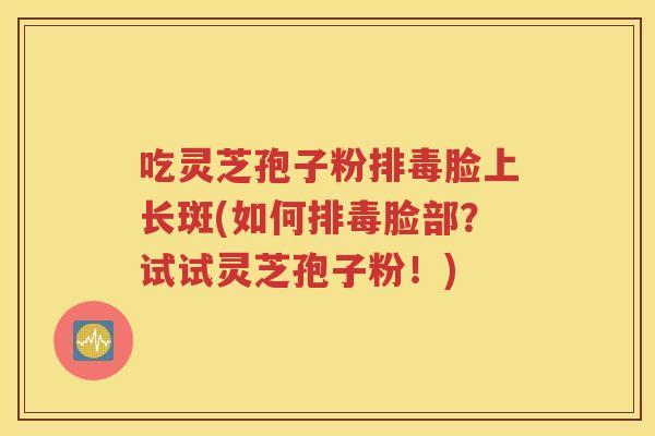 吃灵芝孢子粉排毒脸上长斑(如何排毒脸部？试试灵芝孢子粉！)