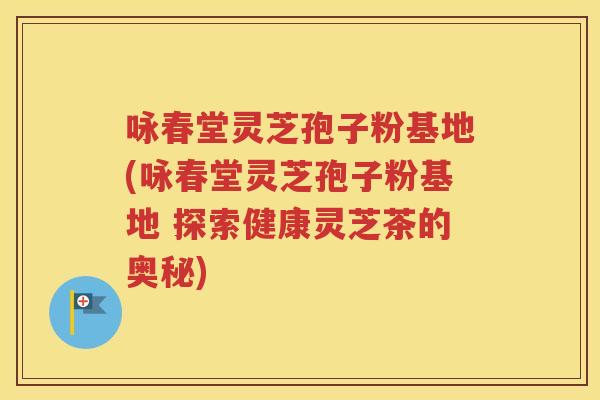 咏春堂灵芝孢子粉基地(咏春堂灵芝孢子粉基地 探索健康灵芝茶的奥秘)