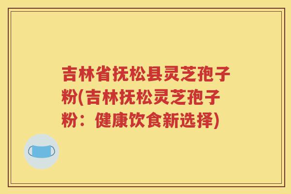 吉林省抚松县灵芝孢子粉(吉林抚松灵芝孢子粉：健康饮食新选择)