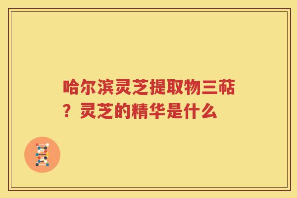 哈尔滨灵芝提取物三萜？灵芝的精华是什么