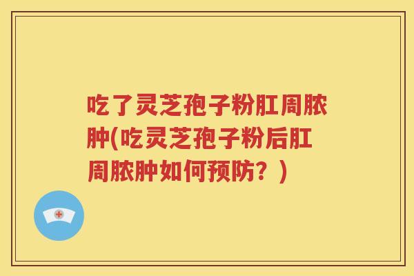 吃了灵芝孢子粉肛周脓肿(吃灵芝孢子粉后肛周脓肿如何预防？)
