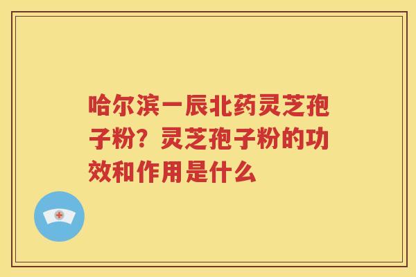 哈尔滨一辰北药灵芝孢子粉？灵芝孢子粉的功效和作用是什么